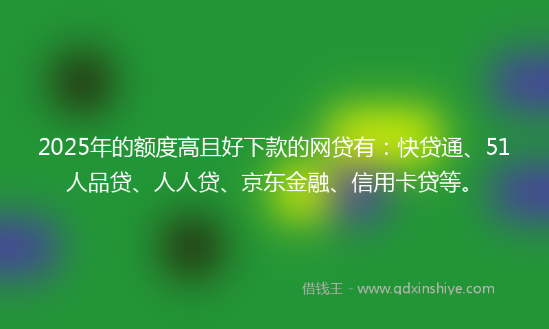 2025年的额度高且好下款的网贷有：快贷通、51人品贷、人人贷、京东金融、信用卡贷等。