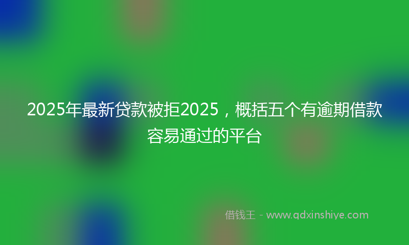 2025年最新贷款被拒2025，概括五个有逾期借款容易通过的平台