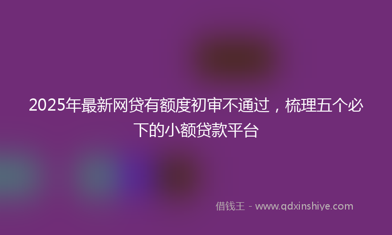 2025年最新网贷有额度初审不通过，梳理五个必下的小额贷款平台