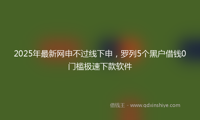 2025年最新网申不过线下申，罗列5个黑户借钱0门槛极速下款软件