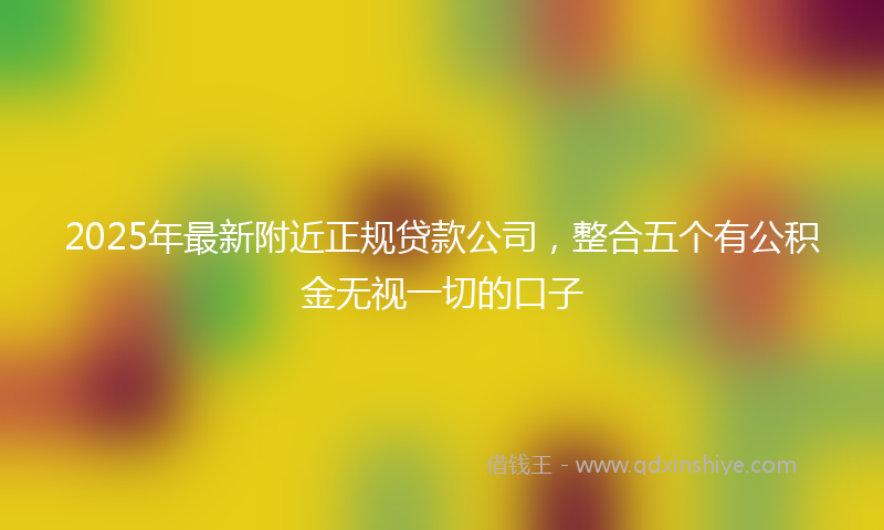 2025年最新附近正规贷款公司，整合五个有公积金无视一切的口子