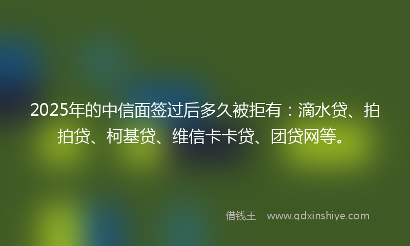 2025年的中信面签过后多久被拒有：滴水贷、拍拍贷、柯基贷、维信卡卡贷、团贷网等。