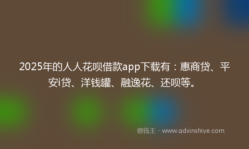 2025年的人人花呗借款app下载有：惠商贷、平安i贷、洋钱罐、融逸花、还呗等。