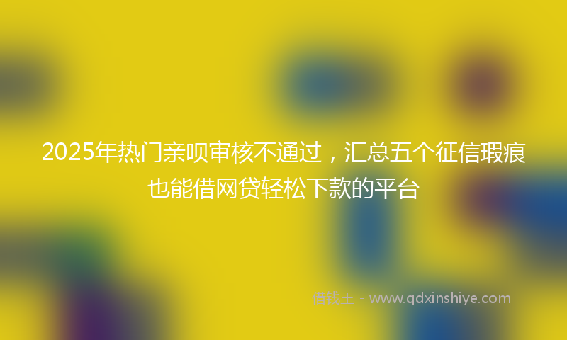 2025年热门亲呗审核不通过，汇总五个征信瑕疵也能借网贷轻松下款的平台