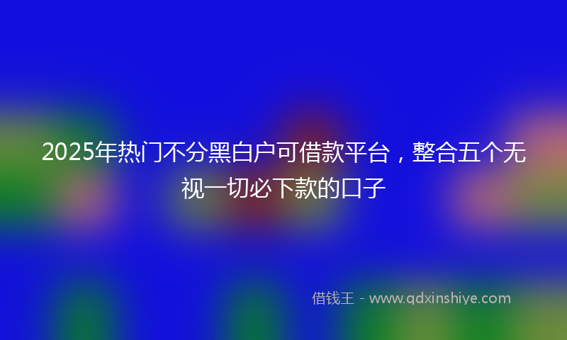 2025年热门不分黑白户可借款平台，整合五个无视一切必下款的口子