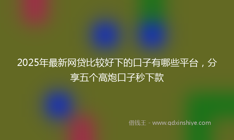 2025年最新网贷比较好下的口子有哪些平台，分享五个高炮口子秒下款