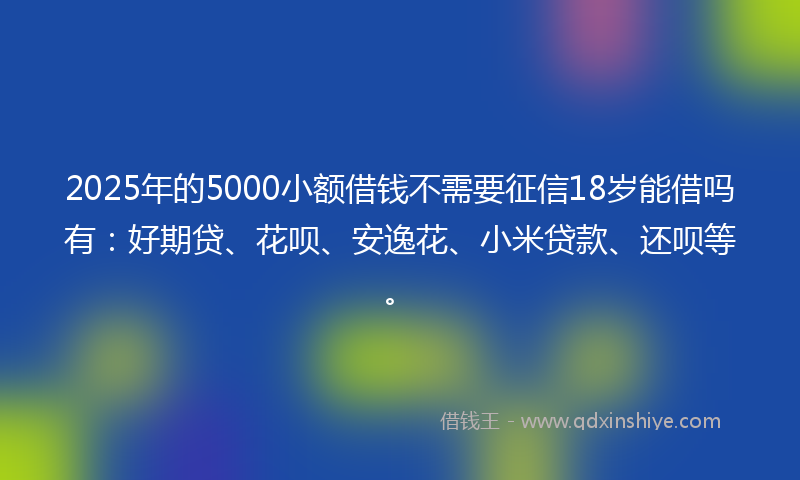 2025年的5000小额借钱不需要征信18岁能借吗有：好期贷、花呗、安逸花、小米贷款、还呗等。