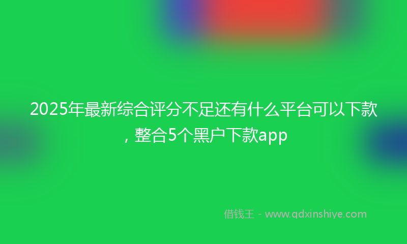 2025年最新综合评分不足还有什么平台可以下款，整合5个黑户下款app
