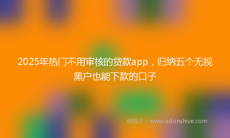 2025年热门不用审核的贷款app，归纳五个无视黑户也能下款的口子