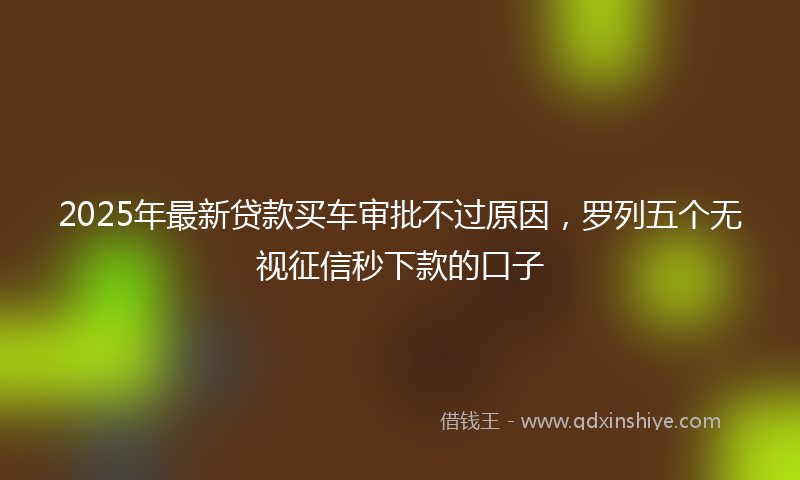 2025年最新贷款买车审批不过原因，罗列五个无视征信秒下款的口子