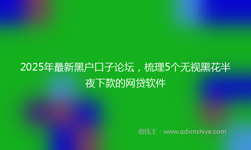 2025年最新黑户口子论坛，梳理5个无视黑花半夜下款的网贷软件
