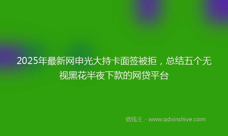 2025年最新网申光大持卡面签被拒，总结五个无视黑花半夜下款的网贷平台
