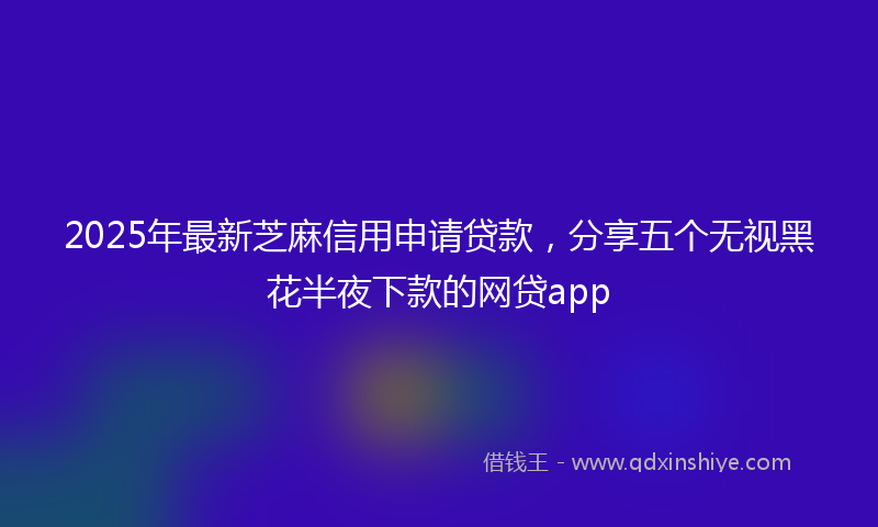 2025年最新芝麻信用申请贷款，分享五个无视黑花半夜下款的网贷app