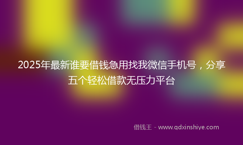 2025年最新谁要借钱急用找我微信手机号，分享五个轻松借款无压力平台