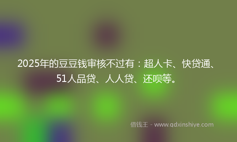 2025年的豆豆钱审核不过有：超人卡、快贷通、51人品贷、人人贷、还呗等。