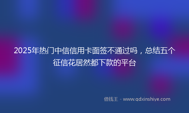2025年热门中信信用卡面签不通过吗，总结五个征信花居然都下款的平台