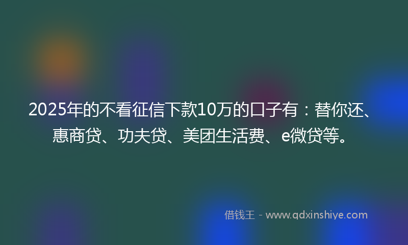 2025年的不看征信下款10万的口子有：替你还、惠商贷、功夫贷、美团生活费、e微贷等。