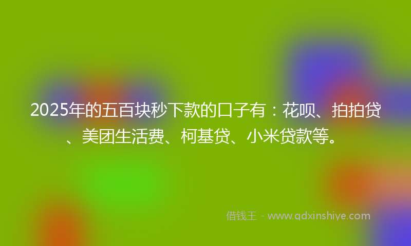 2025年的五百块秒下款的口子有：花呗、拍拍贷、美团生活费、柯基贷、小米贷款等。