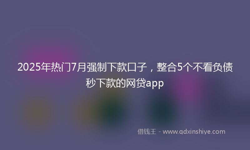2025年热门7月强制下款口子，整合5个不看负债秒下款的网贷app
