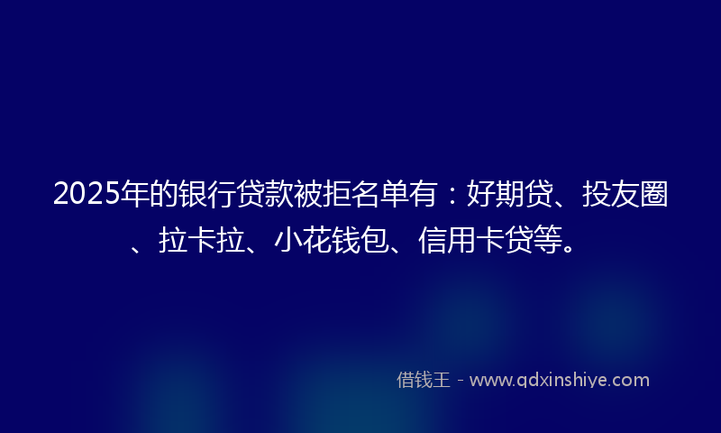 2025年的银行贷款被拒名单有：好期贷、投友圈、拉卡拉、小花钱包、信用卡贷等。