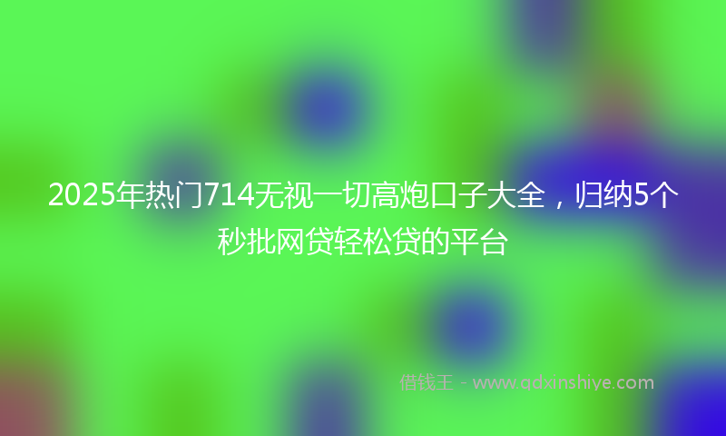 2025年热门714无视一切高炮口子大全，归纳5个秒批网贷轻松贷的平台