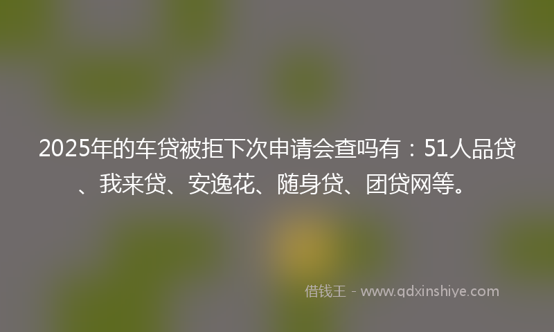 2025年的车贷被拒下次申请会查吗有：51人品贷、我来贷、安逸花、随身贷、团贷网等。