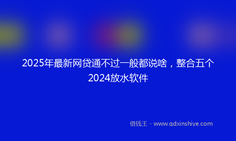 2025年最新网贷通不过一般都说啥，整合五个2024放水软件