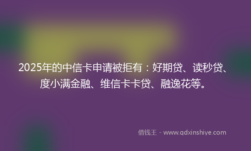 2025年的中信卡申请被拒有：好期贷、读秒贷、度小满金融、维信卡卡贷、融逸花等。