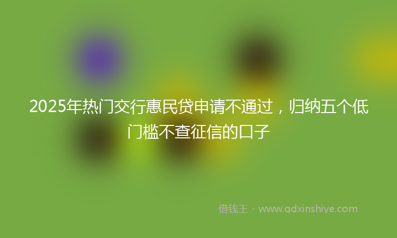 2025年热门交行惠民贷申请不通过，归纳五个低门槛不查征信的口子