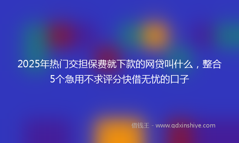 2025年热门交担保费就下款的网贷叫什么，整合5个急用不求评分快借无忧的口子