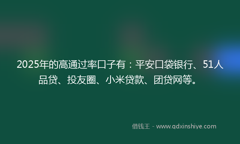 2025年的高通过率口子有：平安口袋银行、51人品贷、投友圈、小米贷款、团贷网等。