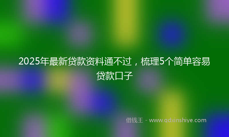 2025年最新贷款资料通不过，梳理5个简单容易贷款口子