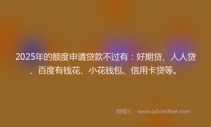 2025年的额度申请贷款不过有:好期贷、人人贷、百度有钱花、小花钱包、信用卡贷等。