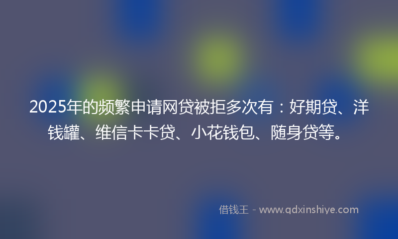2025年的频繁申请网贷被拒多次有：好期贷、洋钱罐、维信卡卡贷、小花钱包、随身贷等。