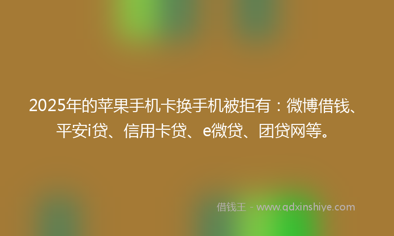 2025年的苹果手机卡换手机被拒有：微博借钱、平安i贷、信用卡贷、e微贷、团贷网等。