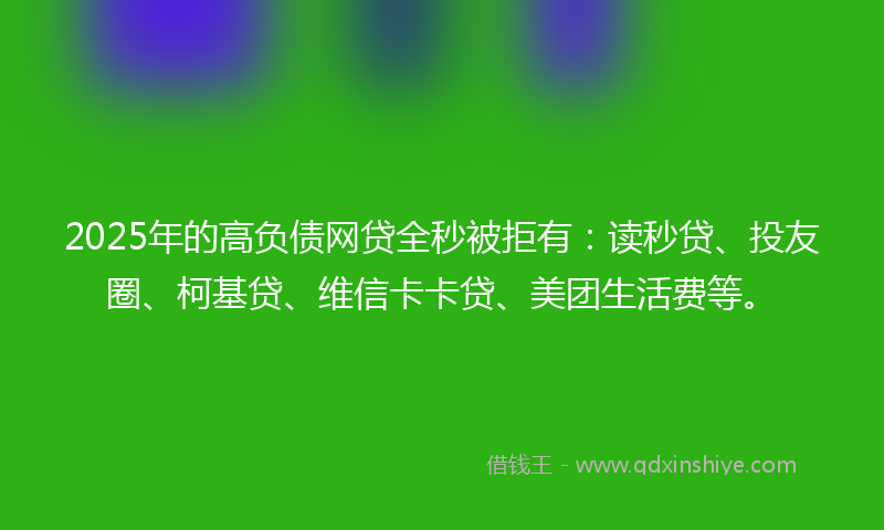2025年的高负债网贷全秒被拒有：读秒贷、投友圈、柯基贷、维信卡卡贷、美团生活费等。