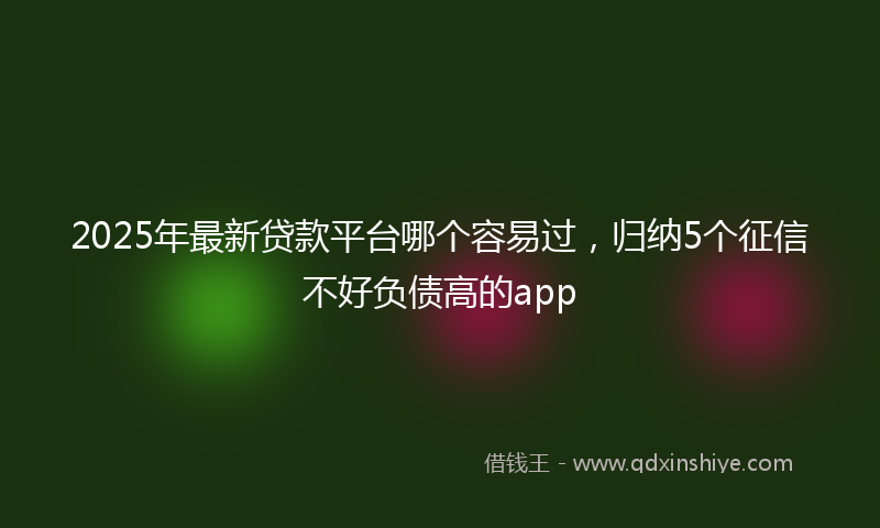 2025年最新贷款平台哪个容易过，归纳5个征信不好负债高的app