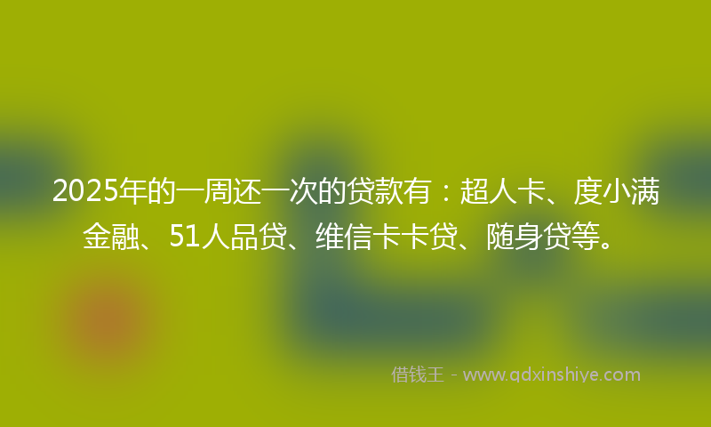 2025年的一周还一次的贷款有：超人卡、度小满金融、51人品贷、维信卡卡贷、随身贷等。