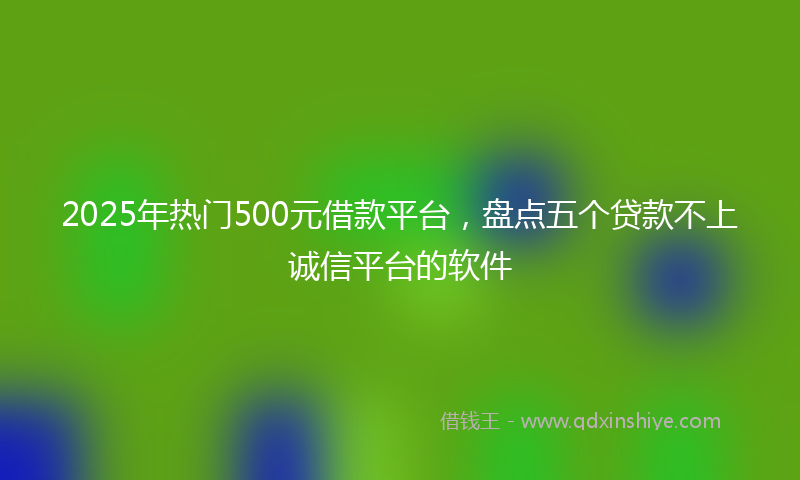 2025年热门500元借款平台，盘点五个贷款不上诚信平台的软件