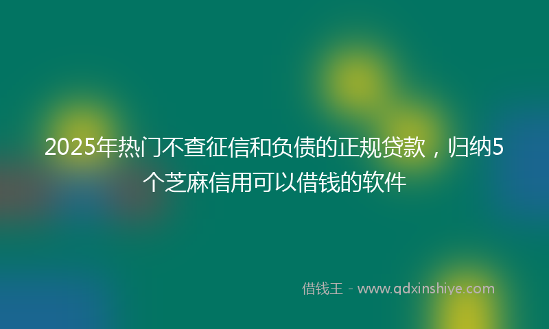 2025年热门不查征信和负债的正规贷款，归纳5个芝麻信用可以借钱的软件
