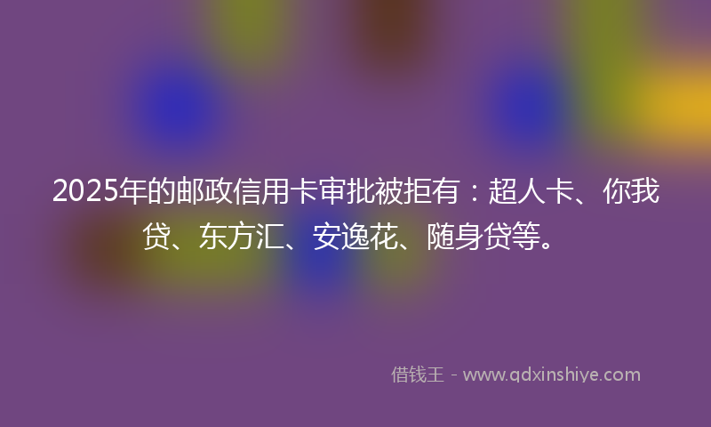 2025年的邮政信用卡审批被拒有：超人卡、你我贷、东方汇、安逸花、随身贷等。