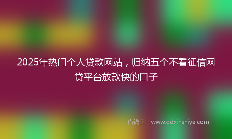 2025年热门个人贷款网站，归纳五个不看征信网贷平台放款快的口子