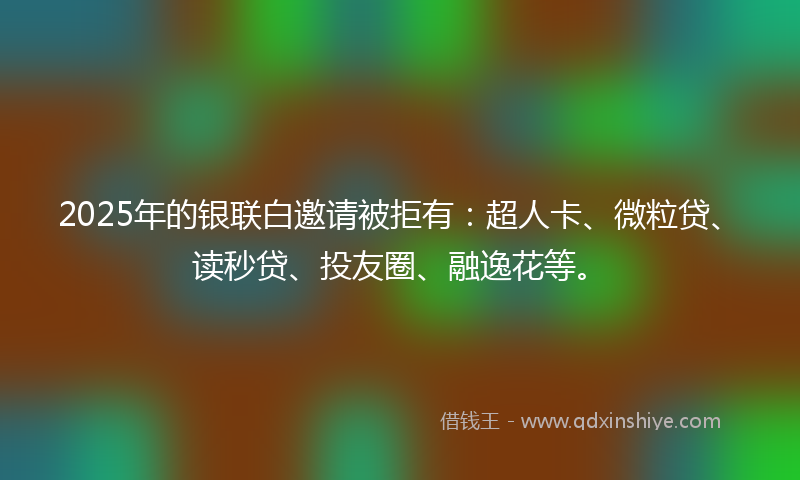 2025年的银联白邀请被拒有：超人卡、微粒贷、读秒贷、投友圈、融逸花等。