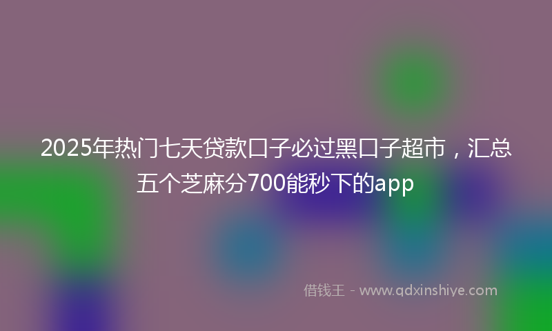 2025年热门七天贷款口子必过黑口子超市，汇总五个芝麻分700能秒下的app