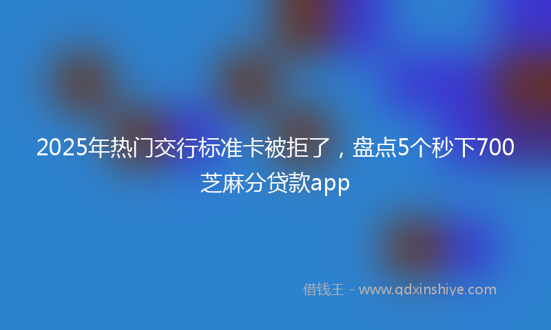 2025年热门交行标准卡被拒了，盘点5个秒下700芝麻分贷款app