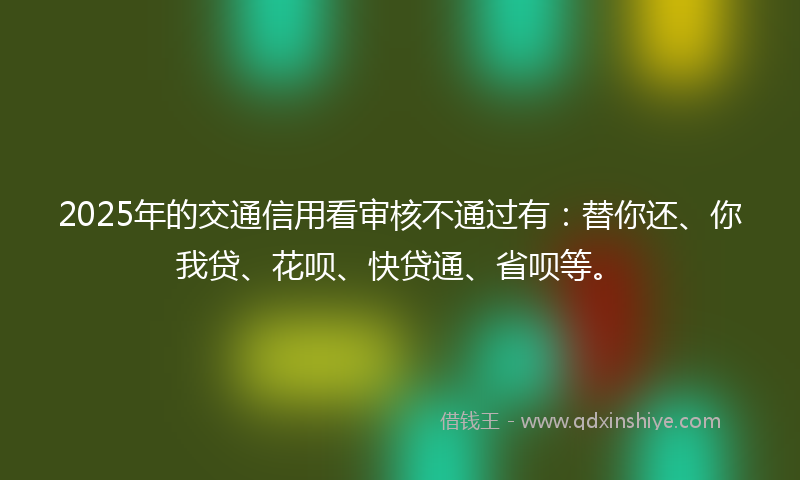 2025年的交通信用看审核不通过有：替你还、你我贷、花呗、快贷通、省呗等。