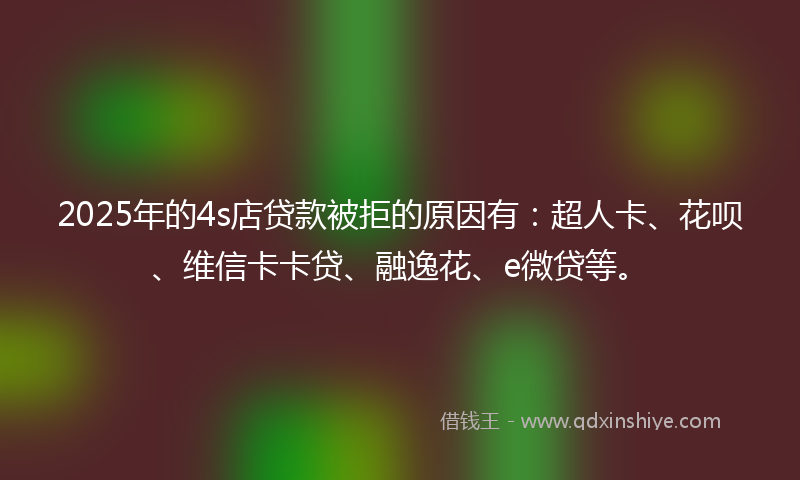 2025年的4s店贷款被拒的原因有：超人卡、花呗、维信卡卡贷、融逸花、e微贷等。