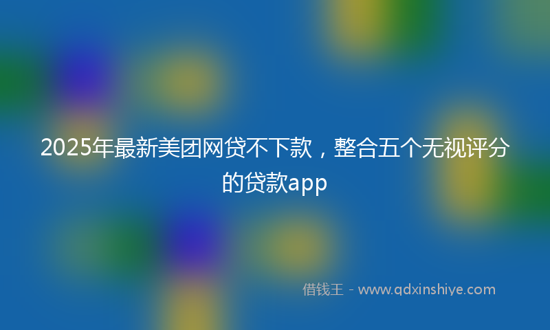 2025年最新美团网贷不下款，整合五个无视评分的贷款app