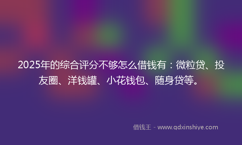 2025年的综合评分不够怎么借钱有：微粒贷、投友圈、洋钱罐、小花钱包、随身贷等。