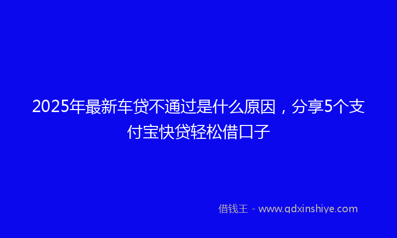2025年最新车贷不通过是什么原因，分享5个支付宝快贷轻松借口子